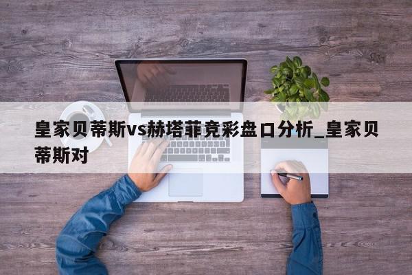 皇家贝蒂斯vs赫塔菲竞彩盘口分析_皇家贝蒂斯对