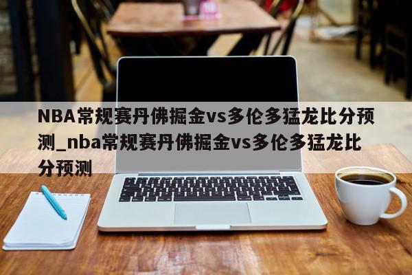 NBA常规赛丹佛掘金vs多伦多猛龙比分预测_nba常规赛丹佛掘金vs多伦多猛龙比分预测