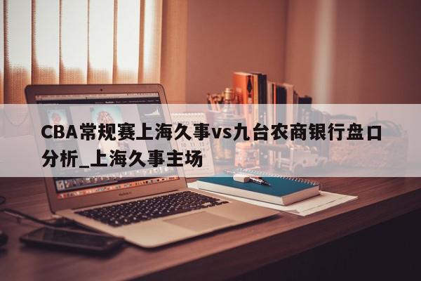 CBA常规赛上海久事vs九台农商银行盘口分析_上海久事主场