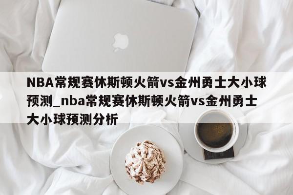 NBA常规赛休斯顿火箭vs金州勇士大小球预测_nba常规赛休斯顿火箭vs金州勇士大小球预测分析