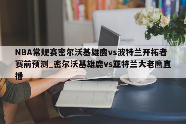 NBA常规赛密尔沃基雄鹿vs波特兰开拓者赛前预测_密尔沃基雄鹿vs亚特兰大老鹰直播