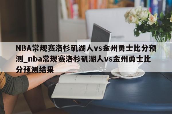 NBA常规赛洛杉矶湖人vs金州勇士比分预测_nba常规赛洛杉矶湖人vs金州勇士比分预测结果