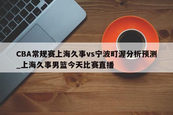 CBA常规赛上海久事vs宁波町渥分析预测_上海久事男篮今天比赛直播