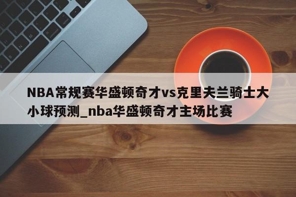 NBA常规赛华盛顿奇才vs克里夫兰骑士大小球预测_nba华盛顿奇才主场比赛