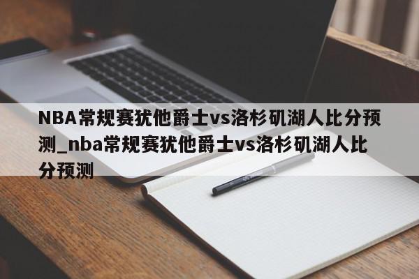 NBA常规赛犹他爵士vs洛杉矶湖人比分预测_nba常规赛犹他爵士vs洛杉矶湖人比分预测