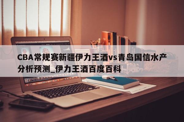 CBA常规赛新疆伊力王酒vs青岛国信水产分析预测_伊力王酒百度百科