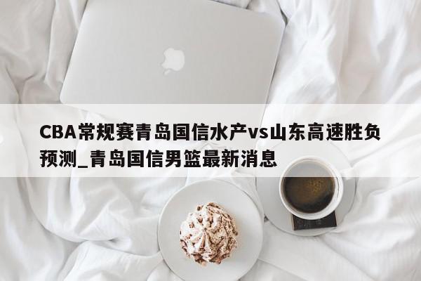 CBA常规赛青岛国信水产vs山东高速胜负预测_青岛国信男篮最新消息