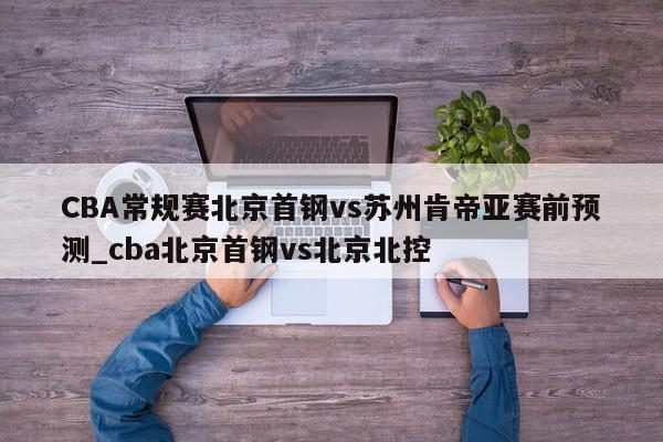 CBA常规赛北京首钢vs苏州肯帝亚赛前预测_cba北京首钢vs北京北控