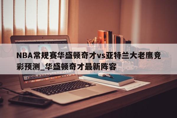 NBA常规赛华盛顿奇才vs亚特兰大老鹰竞彩预测_华盛顿奇才最新阵容