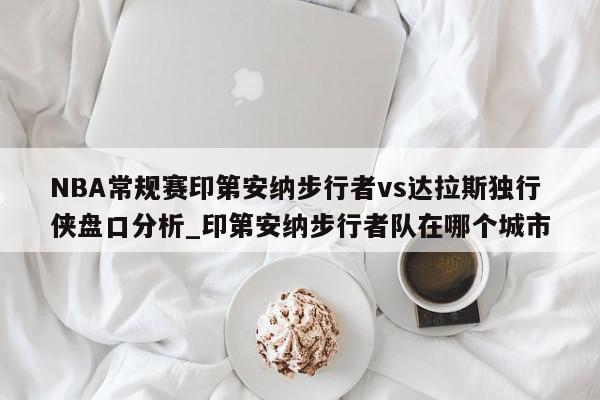 NBA常规赛印第安纳步行者vs达拉斯独行侠盘口分析_印第安纳步行者队在哪个城市