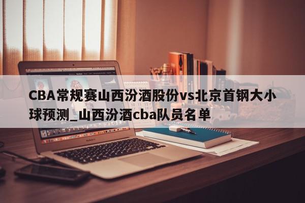 CBA常规赛山西汾酒股份vs北京首钢大小球预测_山西汾酒cba队员名单