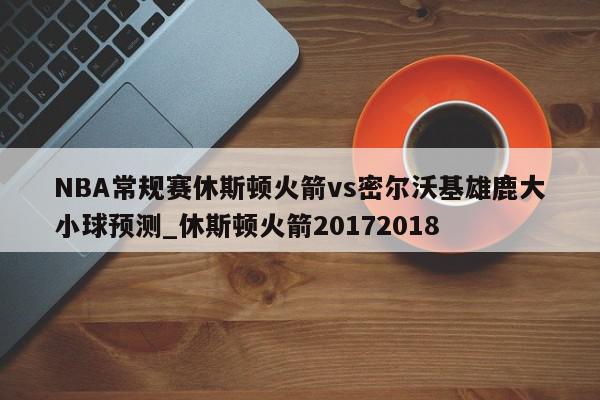 NBA常规赛休斯顿火箭vs密尔沃基雄鹿大小球预测_休斯顿火箭20172018