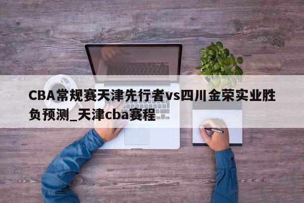 CBA常规赛天津先行者vs四川金荣实业胜负预测_天津cba赛程