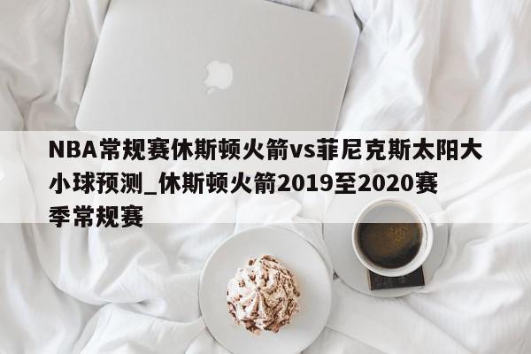 NBA常规赛休斯顿火箭vs菲尼克斯太阳大小球预测_休斯顿火箭2019至2020赛季常规赛