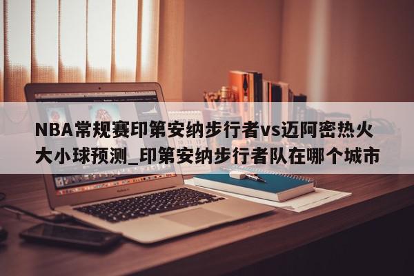 NBA常规赛印第安纳步行者vs迈阿密热火大小球预测_印第安纳步行者队在哪个城市