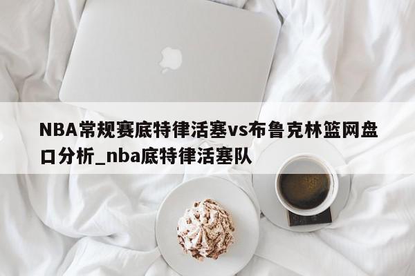 NBA常规赛底特律活塞vs布鲁克林篮网盘口分析_nba底特律活塞队