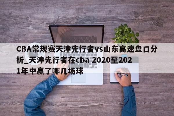 CBA常规赛天津先行者vs山东高速盘口分析_天津先行者在cba 2020至2021年中赢了哪几场球