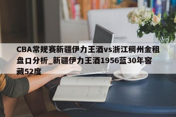 CBA常规赛新疆伊力王酒vs浙江稠州金租盘口分析_新疆伊力王酒1956蓝30年窖藏52度