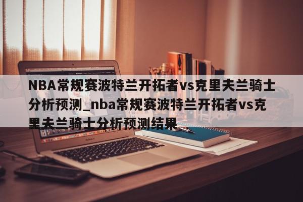 NBA常规赛波特兰开拓者vs克里夫兰骑士分析预测_nba常规赛波特兰开拓者vs克里夫兰骑士分析预测结果