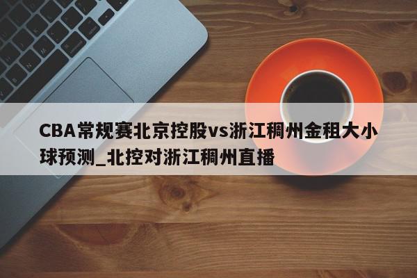 CBA常规赛北京控股vs浙江稠州金租大小球预测_北控对浙江稠州直播