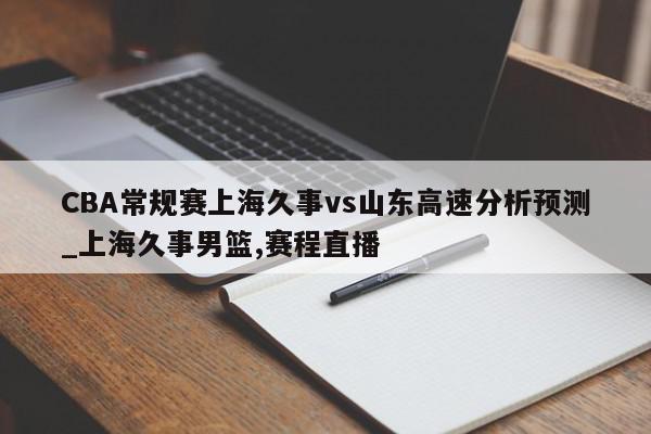 CBA常规赛上海久事vs山东高速分析预测_上海久事男篮,赛程直播