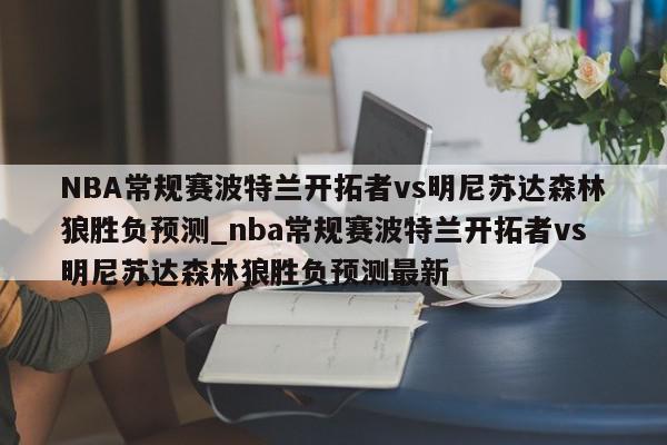 NBA常规赛波特兰开拓者vs明尼苏达森林狼胜负预测_nba常规赛波特兰开拓者vs明尼苏达森林狼胜负预测最新