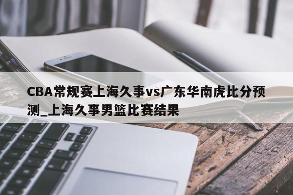 CBA常规赛上海久事vs广东华南虎比分预测_上海久事男篮比赛结果