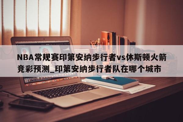 NBA常规赛印第安纳步行者vs休斯顿火箭竞彩预测_印第安纳步行者队在哪个城市