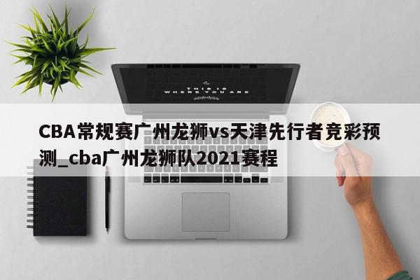 CBA常规赛广州龙狮vs天津先行者竞彩预测_cba广州龙狮队2021赛程