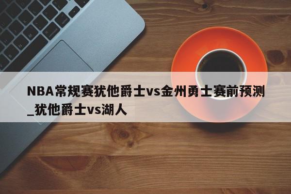 NBA常规赛犹他爵士vs金州勇士赛前预测_犹他爵士vs湖人