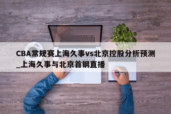 CBA常规赛上海久事vs北京控股分析预测_上海久事与北京首钢直播