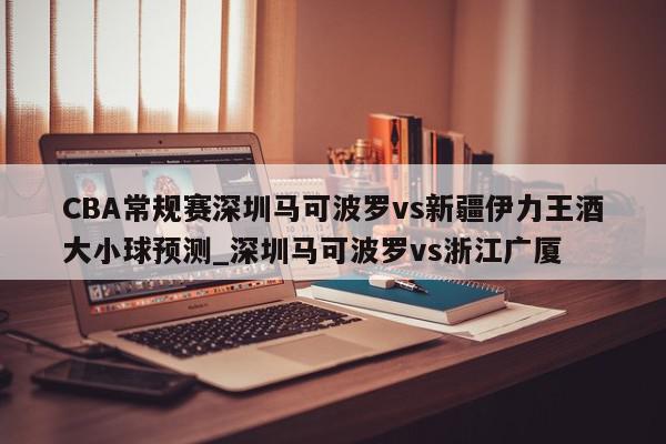 CBA常规赛深圳马可波罗vs新疆伊力王酒大小球预测_深圳马可波罗vs浙江广厦