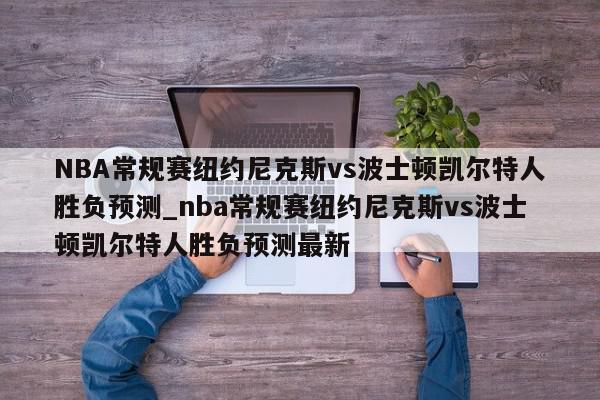 NBA常规赛纽约尼克斯vs波士顿凯尔特人胜负预测_nba常规赛纽约尼克斯vs波士顿凯尔特人胜负预测最新