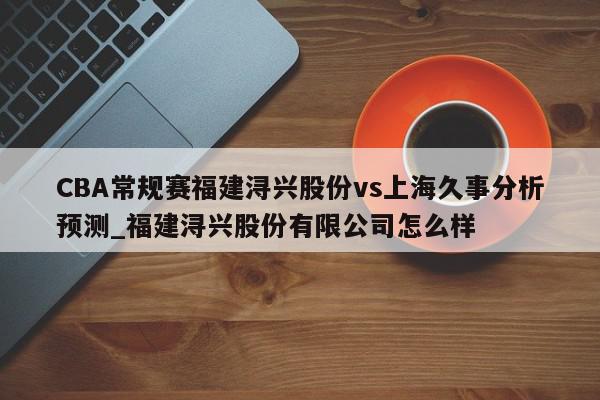 CBA常规赛福建浔兴股份vs上海久事分析预测_福建浔兴股份有限公司怎么样