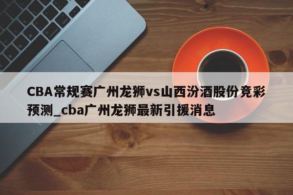 CBA常规赛广州龙狮vs山西汾酒股份竞彩预测_cba广州龙狮最新引援消息