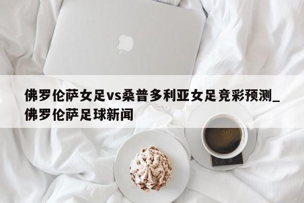 佛罗伦萨女足vs桑普多利亚女足竞彩预测_佛罗伦萨足球新闻