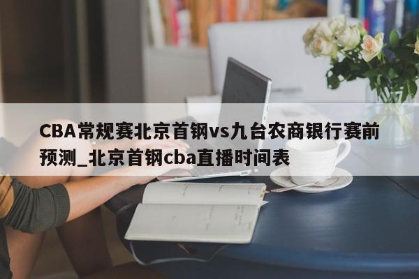 CBA常规赛北京首钢vs九台农商银行赛前预测_北京首钢cba直播时间表