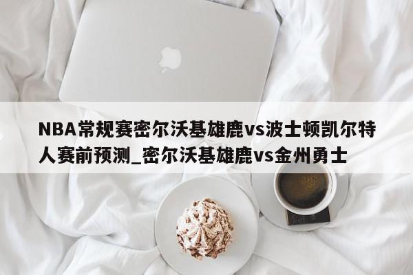 NBA常规赛密尔沃基雄鹿vs波士顿凯尔特人赛前预测_密尔沃基雄鹿vs金州勇士