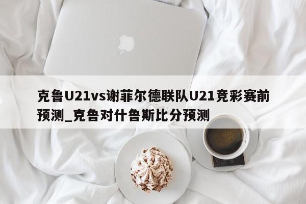 克鲁U21vs谢菲尔德联队U21竞彩赛前预测_克鲁对什鲁斯比分预测