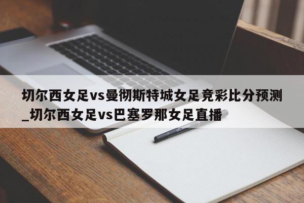 切尔西女足vs曼彻斯特城女足竞彩比分预测_切尔西女足vs巴塞罗那女足直播