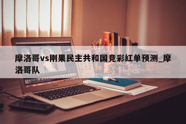 摩洛哥vs刚果民主共和国竞彩红单预测_摩洛哥队