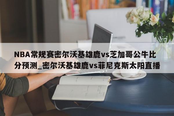 NBA常规赛密尔沃基雄鹿vs芝加哥公牛比分预测_密尔沃基雄鹿vs菲尼克斯太阳直播