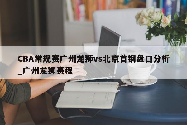 CBA常规赛广州龙狮vs北京首钢盘口分析_广州龙狮赛程