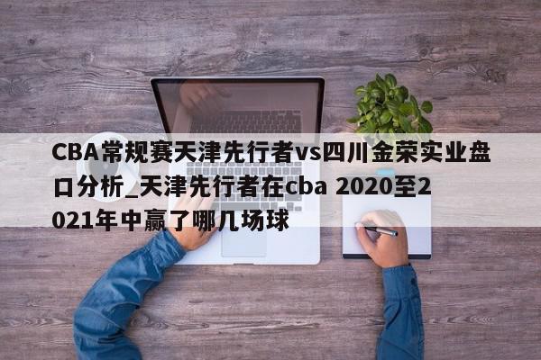 CBA常规赛天津先行者vs四川金荣实业盘口分析_天津先行者在cba 2020至2021年中赢了哪几场球