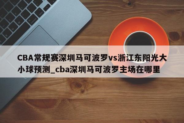 CBA常规赛深圳马可波罗vs浙江东阳光大小球预测_cba深圳马可波罗主场在哪里