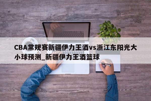 CBA常规赛新疆伊力王酒vs浙江东阳光大小球预测_新疆伊力王酒篮球