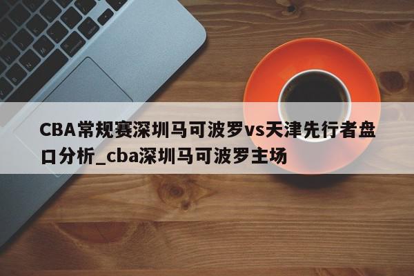 CBA常规赛深圳马可波罗vs天津先行者盘口分析_cba深圳马可波罗主场