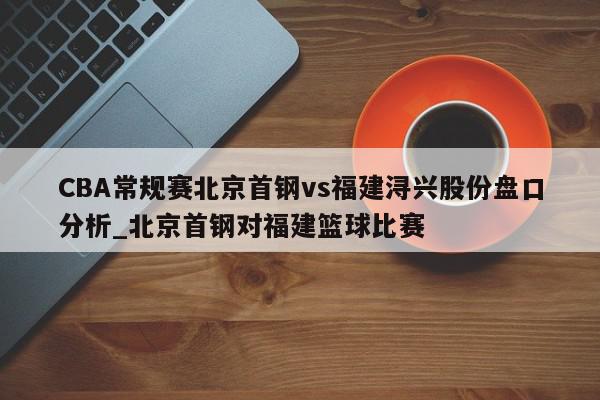 CBA常规赛北京首钢vs福建浔兴股份盘口分析_北京首钢对福建篮球比赛