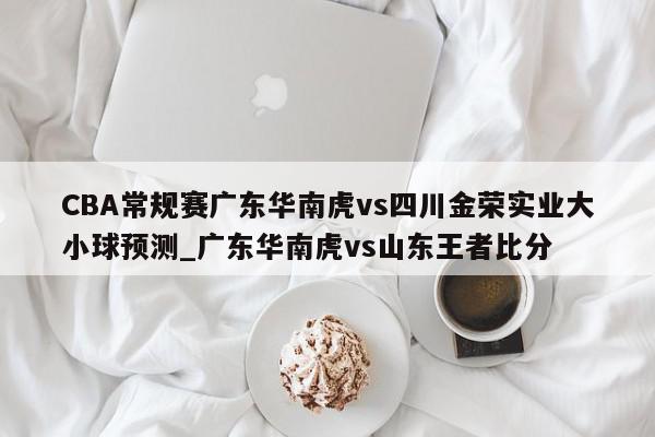 CBA常规赛广东华南虎vs四川金荣实业大小球预测_广东华南虎vs山东王者比分