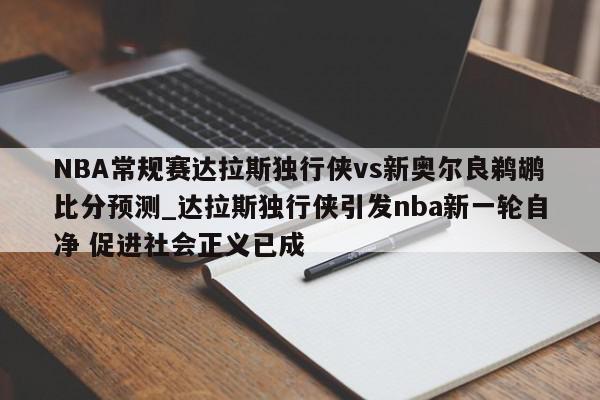 NBA常规赛达拉斯独行侠vs新奥尔良鹈鹕比分预测_达拉斯独行侠引发nba新一轮自净 促进社会正义已成